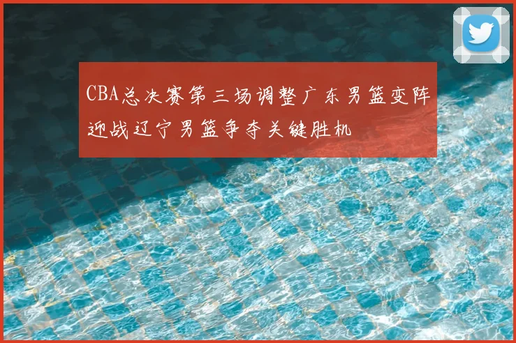CBA总决赛第三场调整广东男篮变阵迎战辽宁男篮争夺关键胜机