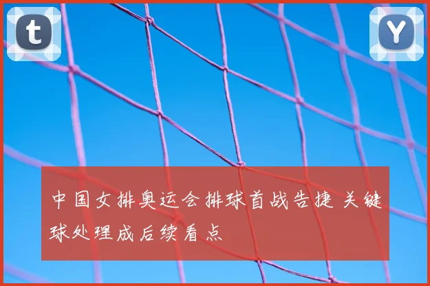 中国女排奥运会排球首战告捷 关键球处理成后续看点