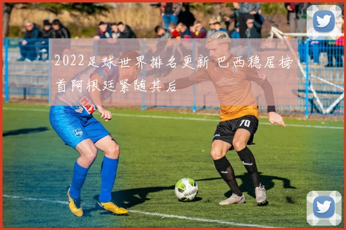 2022足球世界排名更新 巴西稳居榜首阿根廷紧随其后
