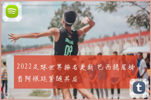 2022足球世界排名更新 巴西稳居榜首阿根廷紧随其后