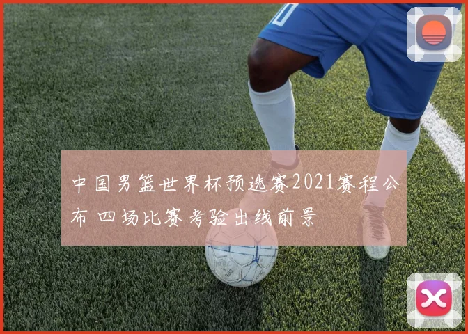中国男篮世界杯预选赛2021赛程公布 四场比赛考验出线前景