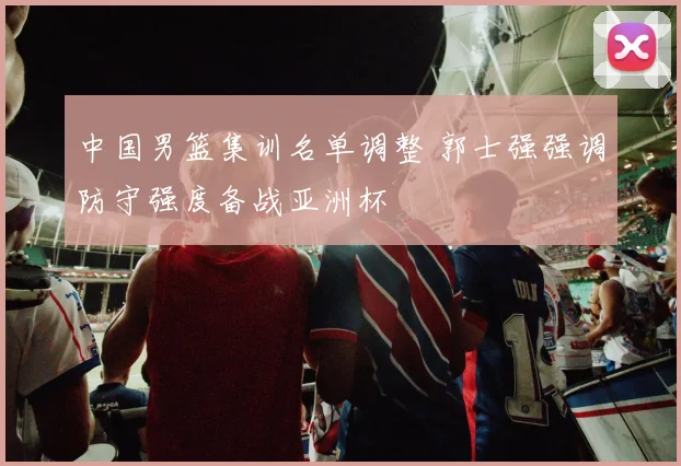 中国男篮集训名单调整 郭士强强调防守强度备战亚洲杯
