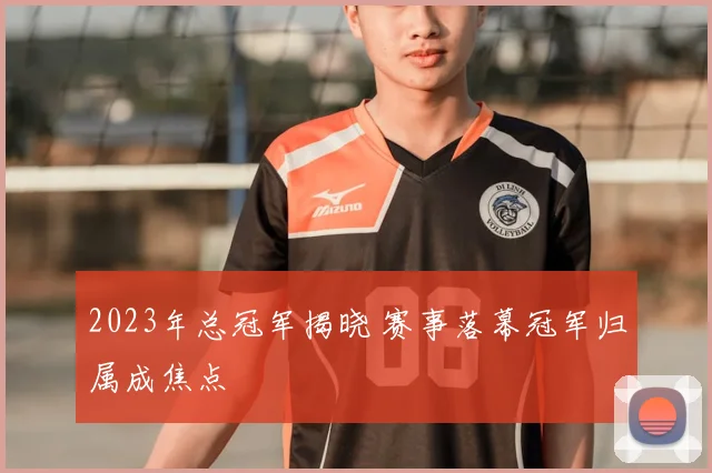 2023年总冠军揭晓 赛事落幕冠军归属成焦点