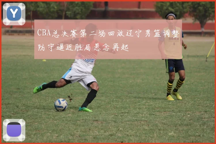 CBA总决赛第二场回放辽宁男篮调整防守逼近胜局悬念再起