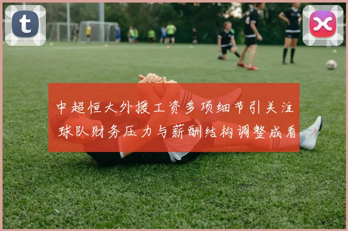中超恒大外援工资多项细节引关注 球队财务压力与薪酬结构调整成看点