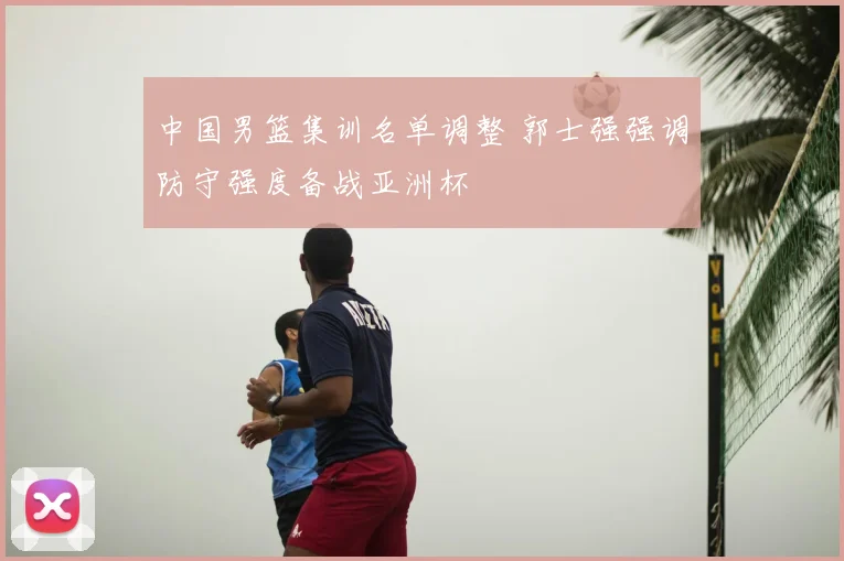 中国男篮集训名单调整 郭士强强调防守强度备战亚洲杯