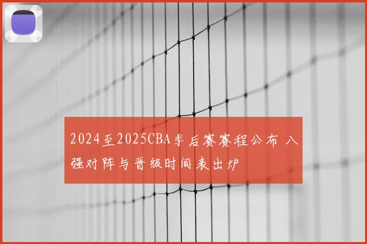 2024至2025CBA季后赛赛程公布 八强对阵与晋级时间表出炉