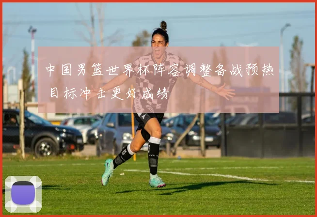 中国男篮世界杯阵容调整备战预热 目标冲击更好成绩