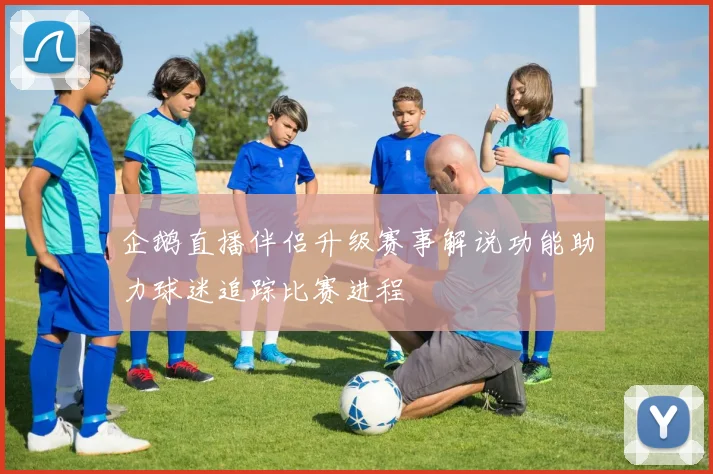 企鹅直播伴侣升级赛事解说功能助力球迷追踪比赛进程