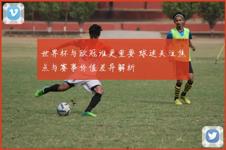 世界杯与欧冠谁更重要 球迷关注焦点与赛事价值差异解析