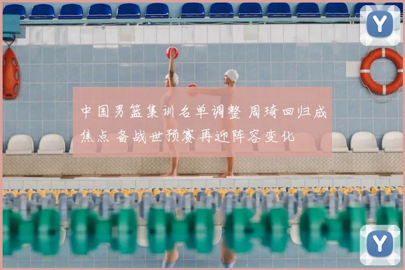 中国男篮集训名单调整 周琦回归成焦点 备战世预赛再迎阵容变化