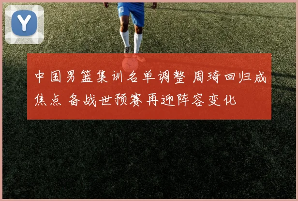 中国男篮集训名单调整 周琦回归成焦点 备战世预赛再迎阵容变化
