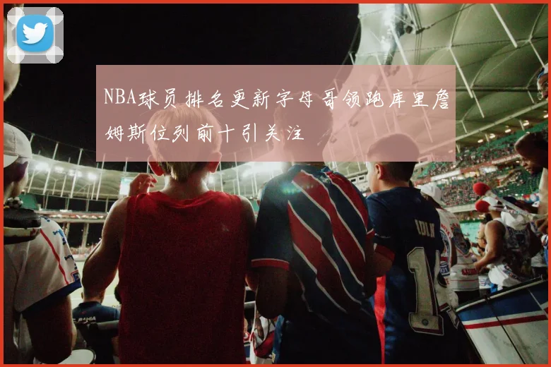 NBA球员排名更新字母哥领跑库里詹姆斯位列前十引关注