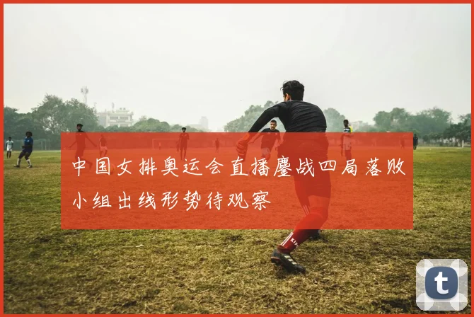 中国女排奥运会直播鏖战四局落败小组出线形势待观察