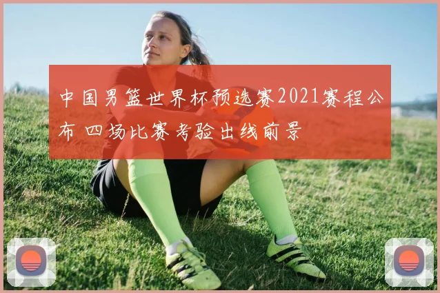 中国男篮世界杯预选赛2021赛程公布 四场比赛考验出线前景