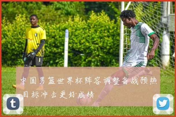 中国男篮世界杯阵容调整备战预热 目标冲击更好成绩