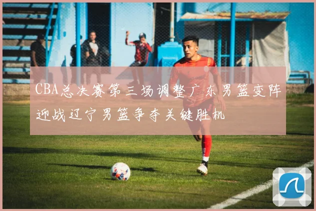 CBA总决赛第三场调整广东男篮变阵迎战辽宁男篮争夺关键胜机