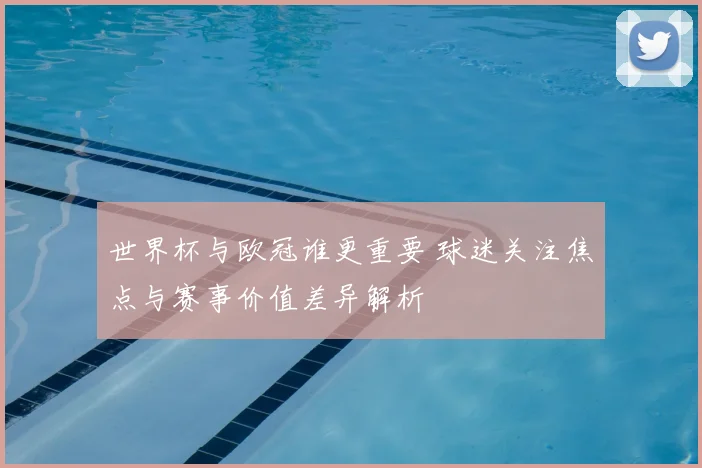 世界杯与欧冠谁更重要 球迷关注焦点与赛事价值差异解析