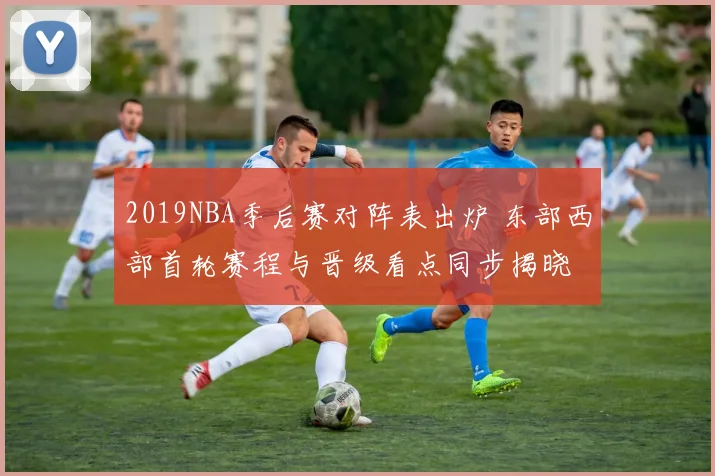 2019NBA季后赛对阵表出炉 东部西部首轮赛程与晋级看点同步揭晓