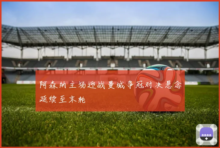 阿森纳主场迎战曼城争冠对决悬念延续至末轮